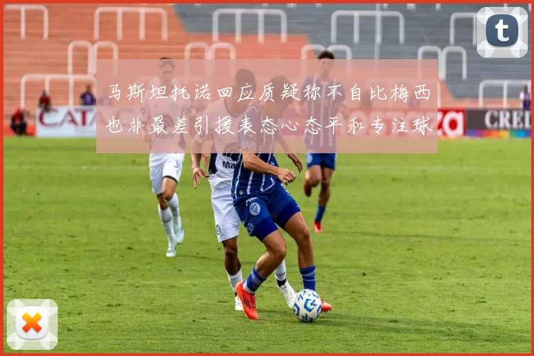 马斯坦托诺回应质疑称不自比梅西也非最差引援表态心态平和专注球队发展